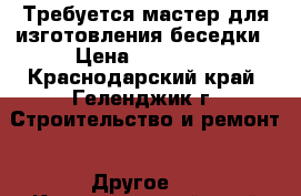 Требуется мастер для изготовления беседки › Цена ­ 35 000 - Краснодарский край, Геленджик г. Строительство и ремонт » Другое   . Краснодарский край